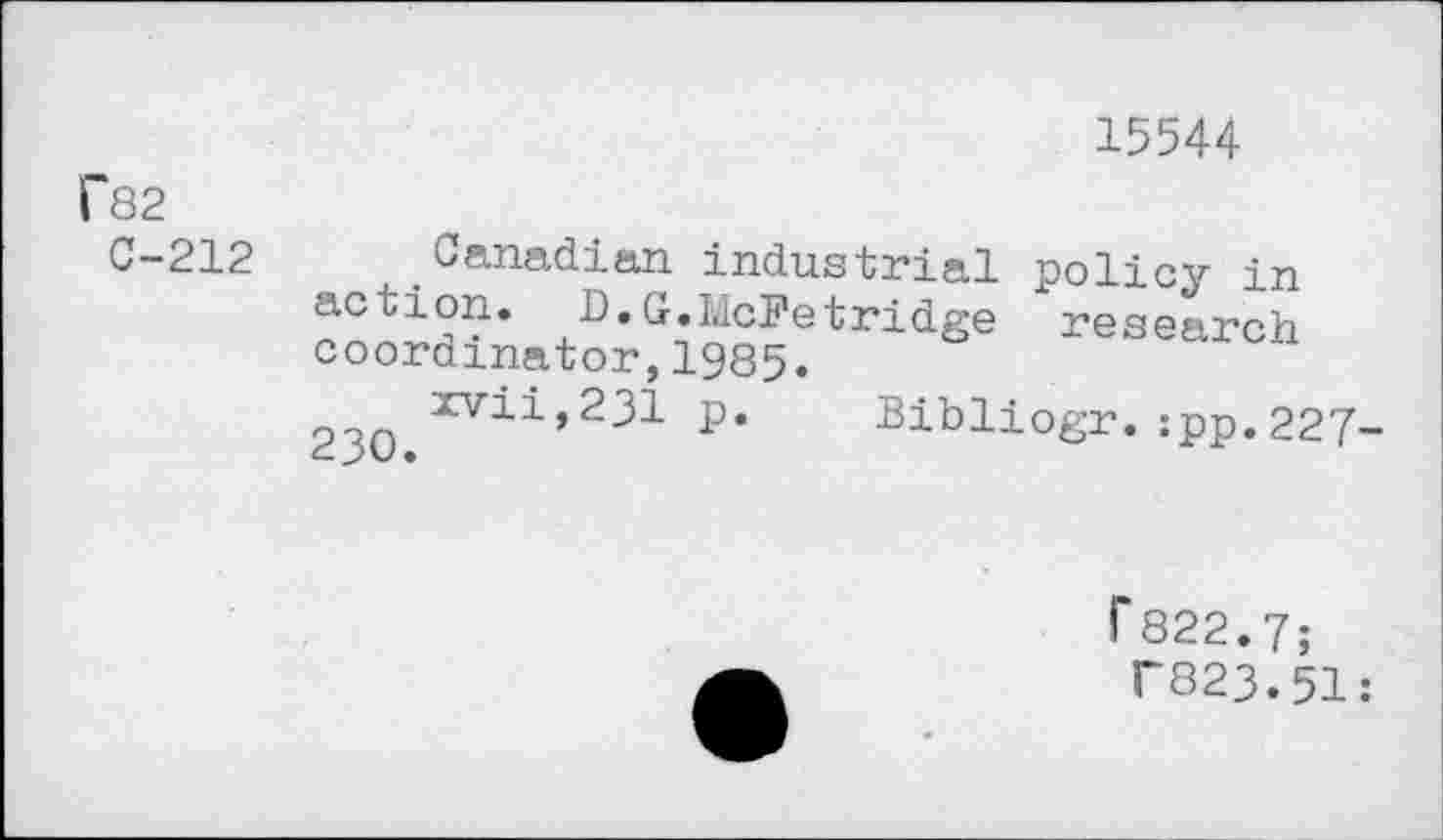 ﻿15544
f82
C-212
Canadian industrial policy in action. D.G.McFetridge research coordinator,1985.
23O xvii,231 p. Bibliogr.:pp.227-
f 822.7;
T823.51: